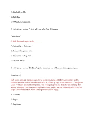 B. Final deliverable
C. Schedule
D. QA activities are done
B is the correct answer. Project will close after final deliverable.
Question - 42
A Risk Register is a part of the ________.
A. Project Scope Statement
B. Project Management plan
C. Project Scheduling plan
D. Project Charter
B is the correct answer. The Risk Register is detailed part of the project management plan.
Question - 43
Bob who is a project manager seems to be doing something right.His team members tend to
obediently follow his instructions and seem to be extremely loyal to him.You meet a colleague of
yours over lunch and mention the same.Your colleague agrees and states the reason being Bob
and the Managing Director of the company are lunch buddies and the Managing Director seems
to put a lot of faith in Bob. What kind of power does Bob enjoy ?
A. Referent
B. Expert
C. Legitimate
 