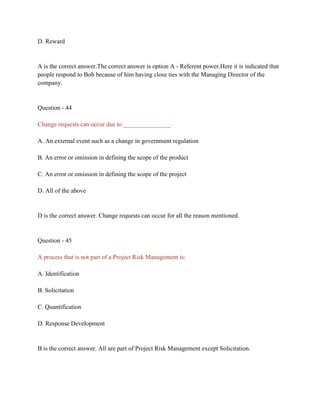 D. Reward
A is the correct answer.The correct answer is option A - Referent power.Here it is indicated that
people respond to Bob because of him having close ties with the Managing Director of the
company.
Question - 44
Change requests can occur due to _______________.
A. An external event such as a change in government regulation
B. An error or omission in defining the scope of the product
C. An error or omission in defining the scope of the project
D. All of the above
D is the correct answer. Change requests can occur for all the reason mentioned.
Question - 45
A process that is not part of a Project Risk Management is:
A. Identification
B. Solicitation
C. Quantification
D. Response Development
B is the correct answer. All are part of Project Risk Management except Solicitation.
 