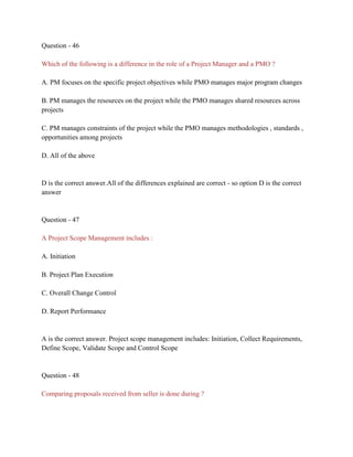 Question - 46
Which of the following is a difference in the role of a Project Manager and a PMO ?
A. PM focuses on the specific project objectives while PMO manages major program changes
B. PM manages the resources on the project while the PMO manages shared resources across
projects
C. PM manages constraints of the project while the PMO manages methodologies , standards ,
opportunities among projects
D. All of the above
D is the correct answer.All of the differences explained are correct - so option D is the correct
answer
Question - 47
A Project Scope Management includes :
A. Initiation
B. Project Plan Execution
C. Overall Change Control
D. Report Performance
A is the correct answer. Project scope management includes: Initiation, Collect Requirements,
Define Scope, Validate Scope and Control Scope
Question - 48
Comparing proposals received from seller is done during ?
 