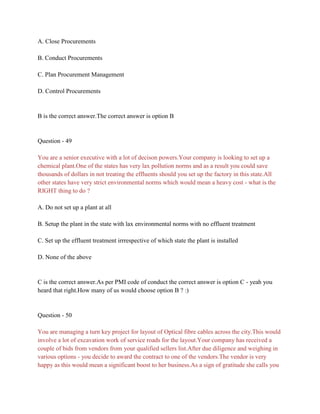 A. Close Procurements
B. Conduct Procurements
C. Plan Procurement Management
D. Control Procurements
B is the correct answer.The correct answer is option B
Question - 49
You are a senior executive with a lot of decison powers.Your company is looking to set up a
chemical plant.One of the states has very lax pollution norms and as a result you could save
thousands of dollars in not treating the effluents should you set up the factory in this state.All
other states have very strict environmental norms which would mean a heavy cost - what is the
RIGHT thing to do ?
A. Do not set up a plant at all
B. Setup the plant in the state with lax environmental norms with no effluent treatment
C. Set up the effluent treatment irrrespective of which state the plant is installed
D. None of the above
C is the correct answer.As per PMI code of conduct the correct answer is option C - yeah you
heard that right.How many of us would choose option B ? :)
Question - 50
You are managing a turn key project for layout of Optical fibre cables across the city.This would
involve a lot of excavation work of service roads for the layout.Your company has received a
couple of bids from vendors from your qualified sellers list.After due diligence and weighing in
various options - you decide to award the contract to one of the vendors.The vendor is very
happy as this would mean a significant boost to her business.As a sign of gratitude she calls you
 