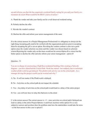 up and informs you that she has organized a weekend family outing for you and your family at a
mountain ski resort.What would be the BEST course of action ?
A. Thank the vendor and take your family out for a well deserved weekend outing
B. Politely decline the offer
C. Revoke the vendor's contract
D. Decline the offer and inform your senior management of the same
D is the correct answer.As a Project Management Professional it is obligatory to always do the
right thing.Accepting gifts need to be verified with the organizations policies prior to accepting
them.So accepting the gift is not an option .Revoking the vendors contract is also not a good
option since the vendor selection was done and this vendor was chosen based on selection
criteria.Rejecting the vendor only on this basis would not be correct.Option B is correct but the
better option is decline the offer and also inform your senior management - option D
Question - 51
You are in charge of constructing a High Rise residential building.After creating a Network
diagram - you have identified the Critical Path. Work has started - but suddenly due to inclement
weather plinth work has got delayed. This plinth work activity was on the critical path . As a
manager driving this project would you be worried and why ?
A. No - It will not matter if the Plinth work is delayed.
B. No - Activities on the critical path do not impact the schedule
C. Yes - Any delay of activities on the critical path would lead to a delay of the entire project
D. Yes - you will now have to relay this bad news to the client
C is the correct answer.The correct answer is - C - since activities on critical path if delayed can
lead to a delay in the entire Project.Options A and B are incorrect while option D is a very
subjective answer and nowhere does the problem state how the stakeholders would take the news
- so the best answer in this case is option C
 