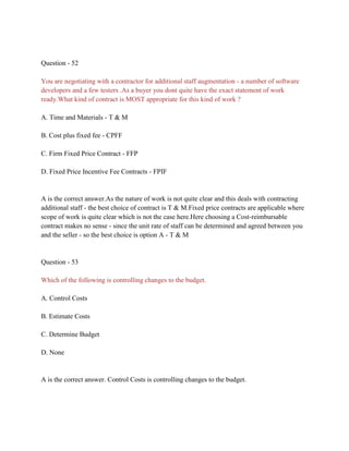 Question - 52
You are negotiating with a contractor for additional staff augmentation - a number of software
developers and a few testers .As a buyer you dont quite have the exact statement of work
ready.What kind of contract is MOST appropriate for this kind of work ?
A. Time and Materials - T & M
B. Cost plus fixed fee - CPFF
C. Firm Fixed Price Contract - FFP
D. Fixed Price Incentive Fee Contracts - FPIF
A is the correct answer.As the nature of work is not quite clear and this deals with contracting
additional staff - the best choice of contract is T & M.Fixed price contracts are applicable where
scope of work is quite clear which is not the case here.Here choosing a Cost-reimbursable
contract makes no sense - since the unit rate of staff can be determined and agreed between you
and the seller - so the best choice is option A - T & M
Question - 53
Which of the following is controlling changes to the budget.
A. Control Costs
B. Estimate Costs
C. Determine Budget
D. None
A is the correct answer. Control Costs is controlling changes to the budget.
 