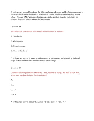 C is the correct answer.If you know the difference between Program and Portfolio management -
you would easily know the answer!A portfolio can contain related and even unrelated projects
while a Program ONLY contains related projects.As the question states the projects are not
related - the correct answer is Portfolio Management
Question - 56
At which stage, stakeholders have the maximum influence on a project?
A. Initial stage
B. Closing stage
C. Execution stage
D. None of the above
A is the correct answer. It is easy to make changes to project goals and approach at the initial
stage. Stake holders have maximum influence at Initial stage.
Question - 57
Given the following estimates: Optimistic 3 days, Pessimistic 9 days, and most likely 6 days.
What is the standard deviation for the estimates?
A. 1
B. 2
C. 1.5
D. 0.5
A is the correct answer. Standard Deviation = (High - Low) / 6 = (9-3)/6 = 1
 