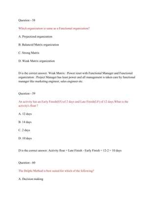 Question - 58
Which organization is same as a Functional organization?
A. Projectized organization
B. Balanced Matrix organization
C. Strong Matrix
D. Weak Matrix organization
D is the correct answer. Weak Matrix : Power reset with Functional Manager and Functional
organization : Project Manager has least power and all management is taken care by functional
manager like marketing engineer, sales engineer etc.
Question - 59
An activity has an Early Finish(EF) of 2 days and Late Finish(LF) of 12 days.What is the
activity's float ?
A. 12 days
B. 14 days
C. 2 days
D. 10 days
D is the correct answer. Activity float = Late Finish - Early Finish = 12-2 = 10 days
Question - 60
The Delphi Method is best suited for which of the following?
A. Decision making
 