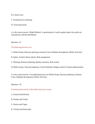 B. Control costs
C. Overhead rate estimating
D. Team discussions
A is the correct answer. Delphi Method: A questionnaire is used to gather input; the results are
summarized, and then distributed.
Question - 61
The planning processes are:
A. Define Scope, Resource planning, Estimate Costs, Schedule development, Define Activities
B. Inputs, Control, Status reports, Risk management
C. Planning, Resource planning, Quality assurance, Risk control
D. Define Scope, Team development, Control Schedule, Budget control, Contract administration
A is the correct answer. Core planning process are Define Scope, Resource planning, Estimate
Costs, Schedule development, Define Activities.
Question - 62
Communication can be of the following forms except:
A. Formal and Informal
B. Written and Verbal
C. Precise and Vague
D. Vertical and Horizontal
 