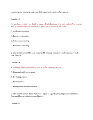 monitoring and measuring progress and taking corrective action when necessary.
Question - 5
For a software project - you decide to create a detailed estimate to be more realistic.You come up
with an estimate based on 'lines of code'.What type of estimate is this called ?
A. Analogous estimating
B. Top down estimating
C. Bottom up estimating
D. Parametric estimating
C is the correct answer.This is an example of Bottom up estimation which is accurate but also
time intensive
Question - 6
Which of the following is NOT an input to Define Activities process:
A. Organizational Process Assets
B. Product description
C. Scope Baseline
D. Enterprise environmental factors
B is the correct answer. Define Activities - Inputs : Scope Baseline , Organizational Process
Assets and Enterprise environmental factors .
Question - 7
 