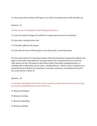 C is the correct answer.Precise and Vague is not a form of communication while all others are.
Question - 63
The key benefit of developing a Project Management Plan is ....
A. It gives the project manager the authority to assign project resources to the project
B. It provides a strong business case
C. It formally authorizes the project
D. It provides the basis of all the project work and provides a central document
D is the correct answer.It is the project charter which gives the project manager the authority and
again it is the charter that authorizes the project along with a strong business case .So all the
other options are true with respect to the Project Charter.The project management plan is a
subsidary plan of other plans such as scope , schedule and cost - which is why it is looked at as a
central document.It defines how the project is executed , monitored , controlled and closed.So
the correct answer is option D
Question - 64
A technique which adjusts the activities of the schedule such that requirement of resources does
not exceed a predefined resource limit is known as ....
A. Resource Histogram
B. Resource Leveling
C. Resource Smoothing
D. Resource Calendar
 