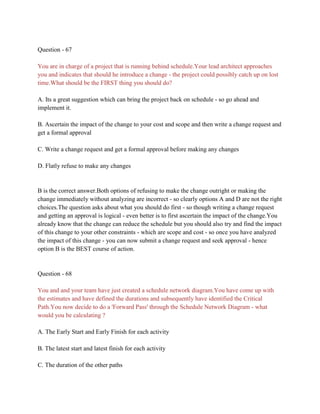 Question - 67
You are in charge of a project that is running behind schedule.Your lead architect approaches
you and indicates that should he introduce a change - the project could possibly catch up on lost
time.What should be the FIRST thing you should do?
A. Its a great suggestion which can bring the project back on schedule - so go ahead and
implement it.
B. Ascertain the impact of the change to your cost and scope and then write a change request and
get a formal approval
C. Write a change request and get a formal approval before making any changes
D. Flatly refuse to make any changes
B is the correct answer.Both options of refusing to make the change outright or making the
change immediately without analyzing are incorrect - so clearly options A and D are not the right
choices.The question asks about what you should do first - so though writing a change request
and getting an approval is logical - even better is to first ascertain the impact of the change.You
already know that the change can reduce the schedule but you should also try and find the impact
of this change to your other constraints - which are scope and cost - so once you have analyzed
the impact of this change - you can now submit a change request and seek approval - hence
option B is the BEST course of action.
Question - 68
You and and your team have just created a schedule network diagram.You have come up with
the estimates and have defined the durations and subsequently have identified the Critical
Path.You now decide to do a 'Forward Pass' through the Schedule Network Diagram - what
would you be calculating ?
A. The Early Start and Early Finish for each activity
B. The latest start and latest finish for each activity
C. The duration of the other paths
 