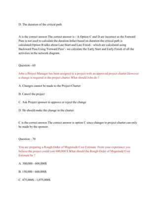 D. The duration of the critical path
A is the correct answer.The correct answer is - A.Option C and D are incorrect as the Forward
Pass is not used to calculate the duration.Infact based on duration the critical path is
calculated.Option B talks about Late Start and Late Finish - which are calculated using
Backward Pass.Using 'Forward Pass' - we calculate the Early Start and Early Finish of all the
activities in the network diagram.
Question - 69
John a Project Manager has been assigned to a project with an approved project charter.However
a change is required in the project charter.What should John do ?
A. Changes cannot be made to the Project Charter
B. Cancel the project
C. Ask Project sponsor to approve or reject the change
D. He should make the change in the charter
C is the correct answer.The correct answer is option C since changes to project charter can only
be made by the sponsor.
Question - 70
You are preparing a Rough Order of Magnitude Cost Estimate. From your experience you
believe the project could cost 600,000 $.What should the Rough Order of Magnitude Cost
Estimate be ?
A. 300,000 - 600,000$
B. 150,000 - 600,000$
C. 475,000$ - 1,075,000$
 