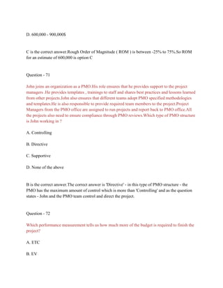 D. 600,000 - 900,000$
C is the correct answer.Rough Order of Magnitude ( ROM ) is between -25% to 75%.So ROM
for an estimate of 600,000 is option C
Question - 71
John joins an organization as a PMO.His role ensures that he provides support to the project
managers .He provides templates , trainings to staff and shares best practices and lessons learned
from other projects.John also ensures that different teams adopt PMO specified methodologies
and templates.He is also responsible to provide required team members to the project.Project
Managers from the PMO office are assigned to run projects and report back to PMO office.All
the projects also need to ensure compliance through PMO reviews.Which type of PMO structure
is John working in ?
A. Controlling
B. Directive
C. Supportive
D. None of the above
B is the correct answer.The correct answer is 'Directive' - in this type of PMO structure - the
PMO has the maximum amount of control which is more than 'Controlling' and as the question
states - John and the PMO team control and direct the project.
Question - 72
Which performance measurement tells us how much more of the budget is required to finish the
project?
A. ETC
B. EV
 