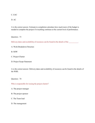 C. EAC
D. AC
A is the correct answer. Estimate to completion calculates how much more of the budget is
needed to complete the project if everything continues at the current level of performance.
Question - 73
Delivery dates and availability of resources can be found in the details of the __________.
A. Work Breakdown Structure
B. SOW
C. Project Charter
D. Project Scope Statement
A is the correct answer. Delivery dates and availability of resources can be found in the details of
the WBS.
Question - 74
Who is responsible for issuing the project charter?
A. The project manager
B. The project sponsor
C. The Team lead
D. The management
 