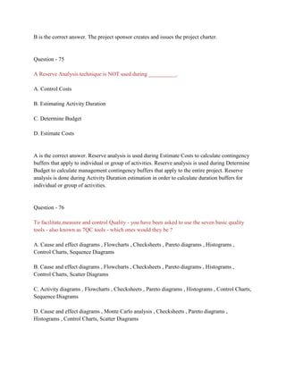 B is the correct answer. The project sponsor creates and issues the project charter.
Question - 75
A Reserve Analysis technique is NOT used during __________.
A. Control Costs
B. Estimating Activity Duration
C. Determine Budget
D. Estimate Costs
A is the correct answer. Reserve analysis is used during Estimate Costs to calculate contingency
buffers that apply to individual or group of activities. Reserve analysis is used during Determine
Budget to calculate management contingency buffers that apply to the entire project. Reserve
analysis is done during Activity Duration estimation in order to calculate duration buffers for
individual or group of activities.
Question - 76
To facilitate,measure and control Quality - you have been asked to use the seven basic quality
tools - also known as 7QC tools - which ones would they be ?
A. Cause and effect diagrams , Flowcharts , Checksheets , Pareto diagrams , Histograms ,
Control Charts, Sequence Diagrams
B. Cause and effect diagrams , Flowcharts , Checksheets , Pareto diagrams , Histograms ,
Control Charts, Scatter Diagrams
C. Activity diagrams , Flowcharts , Checksheets , Pareto diagrams , Histograms , Control Charts,
Sequence Diagrams
D. Cause and effect diagrams , Monte Carlo analysis , Checksheets , Pareto diagrams ,
Histograms , Control Charts, Scatter Diagrams
 
