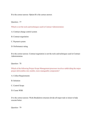 B is the correct answer. Option B is the correct answer.
Question - 77
Which is not the tools and techniques used in Contract Administration:
A. Contract change control system
B. Contract negotiation
C. Payment system
D. Performance rating
B is the correct answer. Contract negotiation is not the tools and techniques used in Contract
Administration.
Question - 78
Which of the following Project Scope Management processes involves subdividing the major
project deliverables into smaller, more manageable components?
A. Collect Requirements
B. Initiation
C. Control Scope
D. Create WBS
D is the correct answer. Work Breakdown structure divide all major task to minor to help
execute better.
Question - 79
 