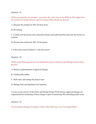 Question - 81
While reviewing the cost estimates - you notice that a few items in the WBS are 40% higher than
the estimate for similar items in a previous project.What should you do next?
A. Decrease the estimate by 40% for those items.
B. Do nothing.
C. Consult with the person who created the estimate and understand the reason for the increase in
estimate.
D. Decrease the estimate by 40% for the project.
C is the correct answer.Option C is the best answer
Question - 82
Which of the following activity is not performed as part of the Direct and Manage Project Work
process?
A. Monitor implementation of approved changes
B. Validate deliverables
C. Staff, train, and manage the project team
D. Manage risks and implement risk responses
A is the correct answer. In the Direct and Manage Project Work process, approved changes are
implemented but monitoring of those changes is part of monitoring OR controlling project work.
Question - 83
You are project manager of a project, which of the following is not your responsibility?
 