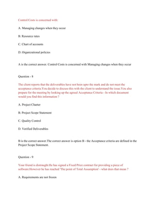 Control Costs is concerned with:
A. Managing changes when they occur
B. Resource rates
C. Chart of accounts
D. Organizational policies
A is the correct answer. Control Costs is concerned with Managing changes when they occur
Question - 8
The client reports that the deliverables have not been upto the mark and do not meet the
acceptance criteria.You decide to discuss this with the client to understand the issue.You also
prepare for the meeting by looking up the agreed Acceptance Criteria - In which document
would you find this information ?
A. Project Charter
B. Project Scope Statement
C. Quality Control
D. Verified Deliverables
B is the correct answer.The correct answer is option B - the Acceptance criteria are defined in the
Project Scope Statement.
Question - 9
Your friend is distraught.He has signed a Fixed Price contract for providing a piece of
software.However he has reached 'The point of Total Assumption' - what does that mean ?
A. Requirements are not frozen
 