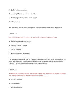 A. Quality in the organization
B. Acquiring HR resources for the project team
C. Overall responsibility for risk on the project
D. All of the above
A is the correct answer. Senior management is responsible for quality in the organization
Question - 84
You have calculated the EAC and ETC.Where is this information best utilized ?
A. Performing a Root Cause Analysis
B. Updating Lessons Learned
C. Making Forecasts
D. Work Performance Information
C is the correct answer.EAC and ETC are really the estimates of the Cost of the project and also
about how much more money it would take from now to completion.These are nothing but
Forecasts - so naturally they are best utilized in making forecasts.
Question - 85
Allocating the value of the overall cost estimate to individual work items, in order to establish a
cost baseline for measuring project performance is called ______.
A. Resource planning
B. Estimate Costs
C. Determine Budget
 