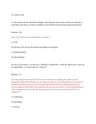 D. Control Costs
C is the correct answer. Determine Budget: Allocating the value of the overall cost estimate to
individual work items, in order to establish a cost baseline for measuring project performance.
Question - 86
Who of the following are Stakeholders in a project ?
A. CTO.
B. End user who will use the product developed in the project.
C. Marketing Head
D. Sales Manager
B is the correct answer. An end user is definitely a stakeholder - while the others may or may not
be stakeholders - so correct answer is option B.
Question - 87
Your development lead and QA lead are into an altercation regarding the quality of code
deliverables.Both feel the fault lies at the other end which is causing Bad quality.You decide to
understand the details and get into a meeting with both of them.On subsequent discussion it
becomes apparent that both the development and qa teams do not have a sound understanding of
what is required.It turns out that the Requirements itself were not clearly defined!This is an
example of ?
A. Confronting
B. Smoothing
C. Forcing
 