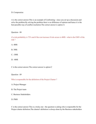 D. Compromise
A is the correct answer.This is an example of Confronting - since you set up a discussion and
solve the problem.By solving the problem there is no difference of opinion and hence it is the
best possible way of conflict resolution.The correct answer is option A
Question - 88
if a risk probability is 75% and if the cost increase if risk occurs is 400$ - what is the EMV of the
risk ?
A. 400$
B. 300$
C. -300$
D. -400$
C is the correct answer.The correct answer is option C
Question - 89
Who is responsible for the definition of the Project Charter ?
A. Project Manager
B. The Project team
C. Business Stakeholders
D. PMO
C is the correct answer.This is a tricky one - the question is asking who is responsible for the
Project charter definition.The charter's definition is always done by the Business stakeholders
 