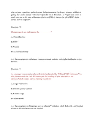 who envision expenditure and understand the business value.The Project Manager will help in
getting the Charter created - but is not responsible for its definition.The Project team comes in
much later and at this stage will not even be formed.This is also not the role of PMO.So the
correct answer is option C
Question - 90
Change requests are made against the ____________?
A. Project baseline
B. SOW
C. Charter
D. Executive summary
A is the correct answer. All change requests are made against a project plan that has the project
baseline.
Question - 91
As a manager on a project you have identified and created the WBS and WBS Dictionary.You
also plan to ensure that each deliverable gets the blessings of your stakeholders and
sponsors.Which process are you planning to perform?
A. Scope Verification
B. Perform Quality Control
C. Control Scope
D. Define Scope
A is the correct answer.The correct answer is Scope Verification which deals with verifying that
what was delivered was what was required.
 