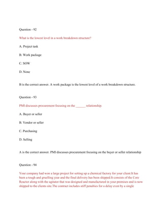 Question - 92
What is the lowest level in a work breakdown structure?
A. Project task
B. Work package
C. SOW
D. None
B is the correct answer. A work package is the lowest level of a work breakdown structure.
Question - 93
PMI discusses procurement focusing on the ______ relationship.
A. Buyer or seller
B. Vendor or seller
C. Purchasing
D. Selling
A is the correct answer. PMI discusses procurement focusing on the buyer or seller relationship
Question - 94
Your company had won a large project for setting up a chemical factory for your client.It has
been a tough and gruelling year and the final delivery has been shipped.It consists of the Core
Reactor along with the agitator that was designed and manufactured in your premises and is now
shipped to the clients site.The contract includes stiff penalties for a delay even by a single
 