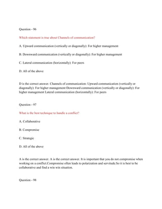 Question - 96
Which statement is true about Channels of communication?
A. Upward communication (vertically or diagonally): For higher management
B. Downward communication (vertically or diagonally): For higher management
C. Lateral communication (horizontally): For peers
D. All of the above
D is the correct answer. Channels of communication: Upward communication (vertically or
diagonally): For higher management Downward communication (vertically or diagonally): For
higher management Lateral communication (horizontally): For peers
Question - 97
What is the best technique to handle a conflict?
A. Collaborative
B. Compromise
C. Strategic
D. All of the above
A is the correct answer. A is the correct answer. It is important that you do not compromise when
working on a conflict.Compromise often leads to polarization and servitude.So it is best to be
collaborative and find a win win situation.
Question - 98
 