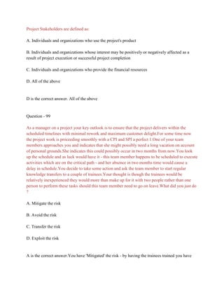 Project Stakeholders are defined as:
A. Individuals and organizations who use the project's product
B. Individuals and organizations whose interest may be positively or negatively affected as a
result of project execution or successful project completion
C. Individuals and organizations who provide the financial resources
D. All of the above
D is the correct answer. All of the above
Question - 99
As a manager on a project your key outlook is to ensure that the project delivers within the
scheduled timelines with minimal rework and maximum customer delight.For some time now
the project work is proceeding smoothly with a CPI and SPI a perfect 1.One of your team
members approaches you and indicates that she might possibly need a long vacation on account
of personal grounds.She indicates this could possibly occur in two months from now.You look
up the schedule and as luck would have it - this team member happens to be scheduled to execute
activities which are on the critical path - and her absence in two months time would cause a
delay in schedule.You decide to take some action and ask the team member to start regular
knowledge transfers to a couple of trainees.Your thought is though the trainees would be
relatively inexperienced they would more than make up for it with two people rather than one
person to perform these tasks should this team member need to go on leave.What did you just do
?
A. Mitigate the risk
B. Avoid the risk
C. Transfer the risk
D. Exploit the risk
A is the correct answer.You have 'Mitigated' the risk - by having the trainees trained you have
 
