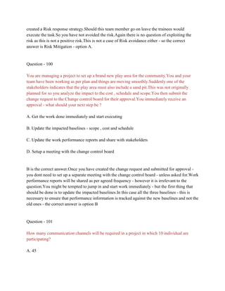 created a Risk response strategy.Should this team member go on leave the trainees would
execute the task.So you have not avoided the risk.Again there is no question of exploiting the
risk as this is not a positive risk.This is not a case of Risk avoidance either - so the correct
answer is Risk Mitigation - option A.
Question - 100
You are managing a project to set up a brand new play area for the community.You and your
team have been working as per plan and things are moving smoothly.Suddenly one of the
stakeholders indicates that the play area must also include a sand pit.This was not originally
planned for so you analyze the impact to the cost , schedule and scope.You then submit the
change request to the Change control board for their approval.You immediately receive an
approval - what should your next step be ?
A. Get the work done immediately and start executing
B. Update the impacted baselines - scope , cost and schedule
C. Update the work performance reports and share with stakeholders
D. Setup a meeting with the change control board
B is the correct answer.Once you have created the change request and submitted for approval -
you dont need to set up a separate meeting with the change control board - unless asked for.Work
performance reports will be shared as per agreed frequency - however it is irrelevant to the
question.You might be tempted to jump in and start work immediately - but the first thing that
should be done is to update the impacted baselines.In this case all the three baselines - this is
necessary to ensure that performance information is tracked against the new baselines and not the
old ones - the correct answer is option B
Question - 101
How many communication channels will be required in a project in which 10 individual are
participating?
A. 45
 
