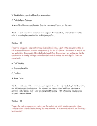 B. Work is being completed based on Assumptions
C. Profit is being Assumed
D. Your friend has run out of money from the contract and has to pay the costs
D is the correct answer.The correct answer is option D.This is a bad position to be where the
seller is incurring losses rather than making any profits.
Question - 10
You are in charge of a large software development project.As a part of the project schedule - it
was planned to complete two core components by the end of October.You are now in August and
you realize that the project is falling behind schedule.You do a quick review and decide that the
schedule can be met by adding additional staff to the activities on the critical path. This is an
example of :
A. Fast Tracking
B. Resource Levelling
C. Crashing
D. Scope Creep
C is the correct answer.The correct answer is option C - As the project is falling behind schedule
and deliveries cannot be impacted - the manager has chosen to add additional resources to
activities on the critical path.This is an example of Crashing - NOTE Crashing may result in
increased risk and rework.
Question - 11
You are the project manager of a project and the project is a month into the executing phase.
There are some cliques forming among the team members. Which leadership style you follow for
best outcome?
 