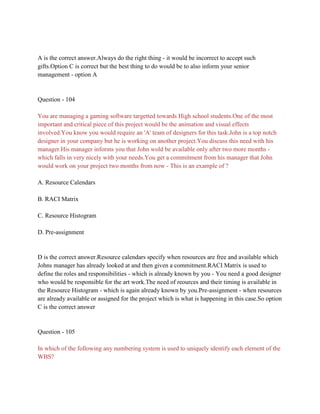 A is the correct answer.Always do the right thing - it would be incorrect to accept such
gifts.Option C is correct but the best thing to do would be to also inform your senior
management - option A
Question - 104
You are managing a gaming software targetted towards High school students.One of the most
important and critical piece of this project would be the animation and visual effects
involved.You know you would require an 'A' team of designers for this task.John is a top notch
designer in your company but he is working on another project.You discuss this need with his
manager.His manager informs you that John wold be available only after two more months -
which falls in very nicely with your needs.You get a commitment from his manager that John
would work on your project two months from now - This is an example of ?
A. Resource Calendars
B. RACI Matrix
C. Resource Histogram
D. Pre-assignment
D is the correct answer.Resource calendars specify when resources are free and available which
Johns manager has already looked at and then given a commitment.RACI Matrix is used to
define the roles and responsibilities - which is already known by you - You need a good designer
who would be responsible for the art work.The need of reources and their timing is available in
the Resource Histogram - which is again already known by you.Pre-assignment - when resources
are already available or assigned for the project which is what is happening in this case.So option
C is the correct answer
Question - 105
In which of the following any numbering system is used to uniquely identify each element of the
WBS?
 