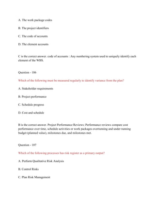 A. The work package codes
B. The project identifiers
C. The code of accounts
D. The element accounts
C is the correct answer. code of accounts : Any numbering system used to uniquely identify each
element of the WBS.
Question - 106
Which of the following must be measured regularly to identify variance from the plan?
A. Stakeholder requirements
B. Project performance
C. Schedule progress
D. Cost and schedule
B is the correct answer. Project Performance Reviews: Performance reviews compare cost
performance over time, schedule activities or work packages overrunning and under running
budget (planned value), milestones due, and milestones met.
Question - 107
Which of the following processes has risk register as a primary output?
A. Perform Qualitative Risk Analysis
B. Control Risks
C. Plan Risk Management
 