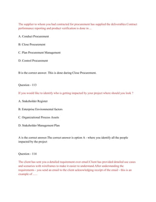 The supplier to whom you had contracted for procurement has supplied the deliverables.Contract
performance reporting and product verification is done in ...
A. Conduct Procurement
B. Close Procurement
C. Plan Procurement Management
D. Control Procurement
B is the correct answer. This is done during Close Procurement.
Question - 113
If you would like to identify who is getting impacted by your project where should you look ?
A. Stakeholder Register
B. Enterprise Environmental factors
C. Organizational Process Assets
D. Stakeholder Management Plan
A is the correct answer.The correct answer is option A - where you identify all the people
impacted by the project
Question - 114
The client has sent you a detailed requirement over email.Client has provided detailed use cases
and scenarios with wireframes to make it easier to understand.After understanding the
requirements - you send an email to the client acknowledging receipt of the email - this is an
example of ......
 