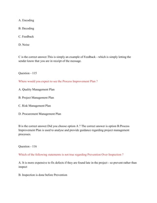 A. Encoding
B. Decoding
C. Feedback
D. Noise
C is the correct answer.This is simply an example of Feedback - which is simply letting the
sender know that you are in receipt of the message.
Question - 115
Where would you expect to see the Process Improvement Plan ?
A. Quality Management Plan
B. Project Management Plan
C. Risk Management Plan
D. Procurement Management Plan
B is the correct answer.Did you choose option A ? The correct answer is option B.Process
Improvement Plan is used to analyse and provide guidance regarding project management
processes.
Question - 116
Which of the following statements is not true regarding Prevention Over Inspection ?
A. It is more expensive to fix defects if they are found late in the project - so prevent rather than
inspect
B. Inspection is done before Prevention
 