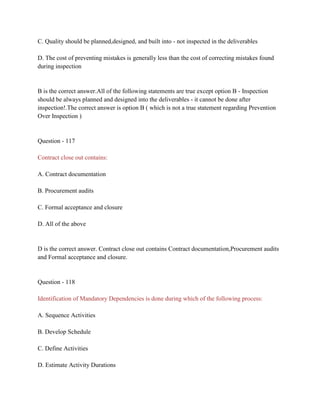 C. Quality should be planned,designed, and built into - not inspected in the deliverables
D. The cost of preventing mistakes is generally less than the cost of correcting mistakes found
during inspection
B is the correct answer.All of the following statements are true except option B - Inspection
should be always planned and designed into the deliverables - it cannot be done after
inspection!.The correct answer is option B ( which is not a true statement regarding Prevention
Over Inspection )
Question - 117
Contract close out contains:
A. Contract documentation
B. Procurement audits
C. Formal acceptance and closure
D. All of the above
D is the correct answer. Contract close out contains Contract documentation,Procurement audits
and Formal acceptance and closure.
Question - 118
Identification of Mandatory Dependencies is done during which of the following process:
A. Sequence Activities
B. Develop Schedule
C. Define Activities
D. Estimate Activity Durations
 