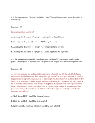 A is the correct answer. Sequence Activities : Identifying and documenting interactivity logical
relationships
Question - 119
System integration consists of _____________.
A. Assuring that the pieces of a project come together at the right time
B. The pieces of the project function as NOT integration unit
C. Assuring that the pieces of a project NOT come together at any time
D. Assuring that the pieces of a project NOT come together at the right time
A is the correct answer. A and System integration consists of : Assuring that the pieces of a
project come together at the right time. The pieces of the project function as an integration unit .
Question - 120
As a project manager you understand the importance of identifying all relevant stakeholders ,
their interest and influence and their needs and expectations.You have been assigned to handle a
large construction project.You decide to do a thorough stakeholder analysis and you identify Bob
and Kelly as stakeholders.Based on your interactions and analysis - you know that Bob wields a
lot of authority and also has a huge interest in the project.Kelly too wields a lot of power but is
largely uninterested . You decide to plot them in a Power / Interest grid to help determine how
you would manage these stakeholders. Which of the following is the best approach to handle
these two stakeholders ?
A. Both Bob and Kelly should be Managed closely.
B. Both Bob and Kelly should be Kept satisfied.
C. Kelly should be monitored while Bob should be Kept satisfied.
 