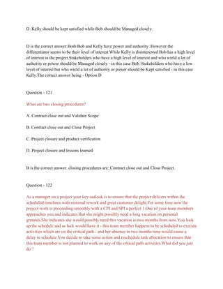 D. Kelly should be kept satisfied while Bob should be Managed closely.
D is the correct answer.Both Bob and Kelly have power and authority .However the
differentiator seems to be their level of interest.While Kelly is disinterested Bob has a high level
of interest in the project.Stakeholders who have a high level of interest and who wield a lot of
authority or power should be Managed closely - in this case Bob. Stakeholders who have a low
level of interest but who wield a lot of authority or power should be Kept satisfied - in this case
Kelly.The correct answer being - Option D
Question - 121
What are two closing procedures?
A. Contract close out and Validate Scope
B. Contract close out and Close Project
C. Project closure and product verification
D. Project closure and lessons learned
B is the correct answer. closing procedures are: Contract close out and Close Project.
Question - 122
As a manager on a project your key outlook is to ensure that the project delivers within the
scheduled timelines with minimal rework and great customer delight.For some time now the
project work is proceeding smoothly with a CPI and SPI a perfect 1.One of your team members
approaches you and indicates that she might possibly need a long vacation on personal
grounds.She indicates she would possibly need this vacation in two months from now.You look
up the schedule and as luck would have it - this team member happens to be scheduled to execute
activities which are on the critical path - and her absence in two months time would cause a
delay in schedule.You decide to take some action and reschedule task allocation to ensure that
this team member is not planned to work on any of the critical path activities.What did you just
do ?
 