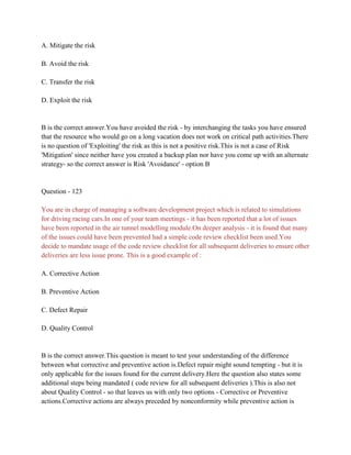 A. Mitigate the risk
B. Avoid the risk
C. Transfer the risk
D. Exploit the risk
B is the correct answer.You have avoided the risk - by interchanging the tasks you have ensured
that the resource who would go on a long vacation does not work on critical path activities.There
is no question of 'Exploiting' the risk as this is not a positive risk.This is not a case of Risk
'Mitigation' since neither have you created a backup plan nor have you come up with an alternate
strategy- so the correct answer is Risk 'Avoidance' - option B
Question - 123
You are in charge of managing a software development project which is related to simulations
for driving racing cars.In one of your team meetings - it has been reported that a lot of issues
have been reported in the air tunnel modelling module.On deeper analysis - it is found that many
of the issues could have been prevented had a simple code review checklist been used.You
decide to mandate usage of the code review checklist for all subsequent deliveries to ensure other
deliveries are less issue prone. This is a good example of :
A. Corrective Action
B. Preventive Action
C. Defect Repair
D. Quality Control
B is the correct answer.This question is meant to test your understanding of the difference
between what corrective and preventive action is.Defect repair might sound tempting - but it is
only applicable for the issues found for the current delivery.Here the question also states some
additional steps being mandated ( code review for all subsequent deliveries ).This is also not
about Quality Control - so that leaves us with only two options - Corrective or Preventive
actions.Corrective actions are always preceded by nonconformity while preventive action is
 