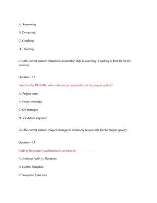 A. Supporting
B. Delegating
C. Coaching
D. Directing
C is the correct answer. Situational leadership style is coaching. Coaching is best fit for this
situation.
Question - 12
Based on the PMBOK, who is ultimately responsible for the project quality?
A. Project team
B. Project manager
C. QA manager
D. Validation engineer
B is the correct answer. Project manager is ultimately responsible for the project quality.
Question - 13
Activity Resource Requirements is an input to ____________ :
A. Estimate Activity Durations
B. Control Schedule
C. Sequence Activities
 