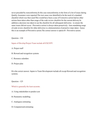 never preceded by nonconformity.In this case nonconformity in the form of a lot of issues during
Quality Assurance were reported.The root cause was identified to be the need of a standard
checklist which was then used.This would have been a case of Corrective action had no other
actions been taken other than usage of the code review checklist for the current delivery.In
addition a decision was taken to use the checklist for all subsequent deliveries - to ensure the
same issues did not occur - Preventive action is always taken proactively - here mandating usage
of code review checklist for other deliveries is a demonstration of proactive steps taken - hence
this is an example of Preventive action.The correct answer is option B - Preventive action.
Question - 124
Inputs of Develop Project Team include all EXCEPT:
A. Project staff
B. Reward and recognition systems
C. Resource calendars
D. Project plan
B is the correct answer. Inputs to Team Development include all except Reward and recognition
systems.
Question - 125
Which is generally the least accurate.
A. Using stakeholders to predict cost
B. Parametric modelling
C. Analogous estimating
D. Computerized estimating
 