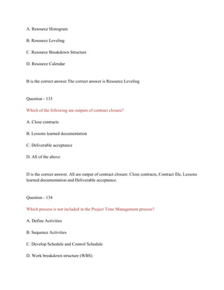 A. Resource Histogram
B. Resource Leveling
C. Resource Breakdown Structure
D. Resource Calendar
B is the correct answer.The correct answer is Resource Leveling
Question - 133
Which of the following are outputs of contract closure?
A. Close contracts
B. Lessons learned documentation
C. Deliverable acceptance
D. All of the above
D is the correct answer. All are output of contract closure: Close contracts, Contract file, Lessons
learned documentation and Deliverable acceptance.
Question - 134
Which process is not included in the Project Time Management process?
A. Define Activities
B. Sequence Activities
C. Develop Schedule and Control Schedule
D. Work breakdown structure (WBS)
 