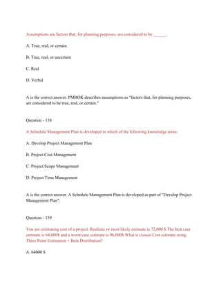 Assumptions are factors that, for planning purposes, are considered to be ______.
A. True, real, or certain
B. True, real, or uncertain
C. Real
D. Verbal
A is the correct answer. PMBOK describes assumptions as "factors that, for planning purposes,
are considered to be true, real, or certain."
Question - 138
A Schedule Management Plan is developed in which of the following knowledge areas:
A. Develop Project Management Plan
B. Project Cost Management
C. Project Scope Management
D. Project Time Management
A is the correct answer. A Schedule Management Plan is developed as part of "Develop Project
Management Plan".
Question - 139
You are estimating cost of a project .Realistic or most likely estimate is 72,000 $.The best case
estimate is 64,000$ and a worst case estimate is 96,000$ What is closest Cost estimate using
Three Point Estimation + Beta Distribution?
A. 64000 $
 