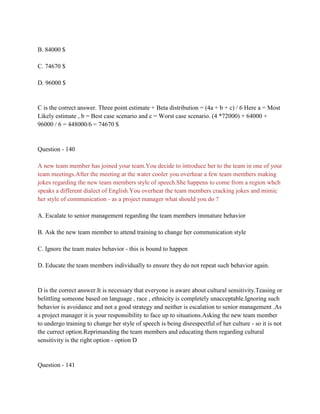 B. 84000 $
C. 74670 $
D. 96000 $
C is the correct answer. Three point estimate + Beta distribution = (4a + b + c) / 6 Here a = Most
Likely estimate , b = Best case scenario and c = Worst case scenario. (4 *72000) + 64000 +
96000 / 6 = 448000/6 = 74670 $
Question - 140
A new team member has joined your team.You decide to introduce her to the team in one of your
team meetings.After the meeting at the water cooler you overhear a few team members making
jokes regarding the new team members style of speech.She happens to come from a region whch
speaks a different dialect of English.You overhear the team members cracking jokes and mimic
her style of communication - as a project manager what should you do ?
A. Escalate to senior management regarding the team members immature behavior
B. Ask the new team member to attend training to change her communication style
C. Ignore the team mates behavior - this is bound to happen
D. Educate the team members individually to ensure they do not repeat such behavior again.
D is the correct answer.It is necessary that everyone is aware about cultural sensitivity.Teasing or
belittling someone based on language , race , ethnicity is completely unacceptable.Ignoring such
behavior is avoidance and not a good strategy and neither is escalation to senior management .As
a project manager it is your responsibility to face up to situations.Asking the new team member
to undergo training to change her style of speech is being disrespectful of her culture - so it is not
the currect option.Reprimanding the team members and educating them regarding cultural
sensitivity is the right option - option D
Question - 141
 