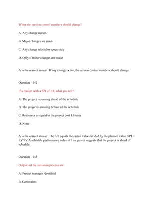 When the version control numbers should change?
A. Any change occurs
B. Major changes are made
C. Any change related to scope only
D. Only if minor changes are made
A is the correct answer. If any change occur, the version control numbers should change.
Question - 142
If a project with a SPI of 1.8, what you tell?
A. The project is running ahead of the schedule
B. The project is running behind of the schedule
C. Resources assigned to the project cost 1.8 units
D. None
A is the correct answer. The SPI equals the earned value divided by the planned value. SPI =
EV/PV A schedule performance index of 1 or greater suggests that the project is ahead of
schedule.
Question - 143
Outputs of the initiation process are:
A. Project manager identified
B. Constraints
 
