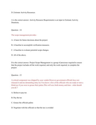 D. Estimate Activity Resources
A is the correct answer. Activity Resource Requirements is an input to Estimate Activity
Durations.
Question - 14
The scope management provides:
A. A basis for future decisions about the project.
B. A baseline to accomplish verification measures.
C. A baseline to evaluate potential scope changes.
D. All of the above.
D is the correct answer. Project Scope Management is a group of processes required to ensure
that the project includes all the work required, and only the work required, to complete the
project.
Question - 15
A critical component was shipped by your vendor.However government officials have not
released it and are demanding entry tax.You know a few of the officials who are ready to turn a
blind eye if you were to grease their palms.This will save both money and time - what should
you do ?
A. Refuse to pay tax
B. Pay the tax
C. Grease the officials palms
D. Negotiate with the officials so that the tax is avoided
 