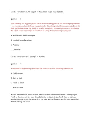 D is the correct answer. All are part of Project Plan except project charter.
Question - 146
Your company has bagged a project for an online shopping portal.While collecting requirements
- you come across three differing expectations for the online product line search screen.From the
three stakeholder groups you decide to go with the majority group's requirement for developing
this screen.This is an example of which type of Group decision-making Technique ?
A. Multi criteria decision analysis
B. Nominal group Technique
C. Plurality
D. Unanimity
C is the correct answer.C - example of Plurality.
Question - 147
A Precedence Diagramming Method (PDM) uses which of the following dependencies
A. Finish-to-start
B. Start-to-start
C. Finish-to-finish
D. Start-to-finish
A is the correct answer. Finish-to-start An activity must finish before the next activity begins.
Finish-to-finish An activity must finish before the next activity can finish. Start-to-start An
activity must start before the next activity can start. Start-to-finish An activity must start before
the next activity can finish.
 