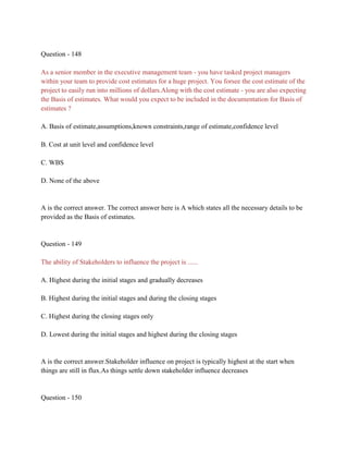 Question - 148
As a senior member in the executive management team - you have tasked project managers
within your team to provide cost estimates for a huge project. You forsee the cost estimate of the
project to easily run into millions of dollars.Along with the cost estimate - you are also expecting
the Basis of estimates. What would you expect to be included in the documentation for Basis of
estimates ?
A. Basis of estimate,assumptions,known constraints,range of estimate,confidence level
B. Cost at unit level and confidence level
C. WBS
D. None of the above
A is the correct answer. The correct answer here is A which states all the necessary details to be
provided as the Basis of estimates.
Question - 149
The ability of Stakeholders to influence the project is ......
A. Highest during the initial stages and gradually decreases
B. Highest during the initial stages and during the closing stages
C. Highest during the closing stages only
D. Lowest during the initial stages and highest during the closing stages
A is the correct answer.Stakeholder influence on project is typically highest at the start when
things are still in flux.As things settle down stakeholder influence decreases
Question - 150
 