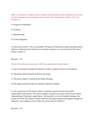 Rashi is working on a complex screen to capture lead data.Based on the requirements she comes
up with a mockup screen and sends it across to Jim who is the Business Analyst - this is an
example of :
A. Progressive elaboration
B. Crashing
C. Benchmarking
D. Context Diagrams
A is the correct answer. This is an example of Progressive Elaboration using Prototyping where
details are elaborated and worked out in an iterative manner over a period of time.The correct
answer is option A
Question - 151
Which of the following statements is NOT true regarding the Project charter ?
A. It gives the project manager the authority to utilize company resources for the project
B. The project charter formally authorizes the project
C. The project charter is created by the Project Manager
D. The project charter provides the summary milestone schedule
C is the correct answer.The project charter is typically created external to the project
organization by the sponsor .The project manager can help assist in the creation to get a better
understanding of the project requirements - but typically it is never the project manager who
creates the charter.The charter formally authorizes the project and gives the project manager the
authority to use company resources.Here the correct answer is Option C
Question - 152
 