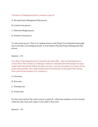 A Project Cost Management plan is created as a part of:
A. Develop Project Management Plan process
B. Control Costs process
C. Determine Budget process
D. Estimate Costs process
A is the correct answer. There is no separate process in the Project Cost Estimation knowledge
area to develop a cost management plan. It is devloped in Develop Project Management Plan
process.
Question - 153
You observe that though the team is located in the same office - they are distributed across
various floors.This introduces a challenge in effective communication where people are using
emails rather than directly talking .In order to fix this - you ask your admin to co-locate all your
project team members into a large training room for the duration of the project.This training
room with all team members in it is known as :
A. Classroom
B. War room
C. Training room
D. Virtual team
B is the correct answer.The correct answer is option B - when team members are all co-located
within the same room such a place is also called a 'War room'.
Question - 154
 