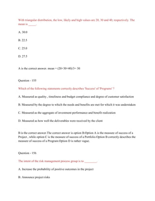With triangular distribution, the low, likely and high values are 20, 30 and 40, respectively. The
mean is _____.
A. 30.0
B. 22.5
C. 25.0
D. 27.5
A is the correct answer. mean = (20+30+40)/3= 30
Question - 155
Which of the following statements correctly describes 'Success' of 'Programs' ?
A. Measured as quality , timeliness and budget compliance and degree of customer satisfaction
B. Measured by the degree to which the needs and benefits are met for which it was understaken
C. Measured as the aggregate of investment performance and benefit realization
D. Measured as how well the deliverables were received by the client
B is the correct answer.The correct answer is option B.Option A is the measure of success of a
Project , while option C is the measure of success of a Portfolio.Option B correctly describes the
measure of success of a Program.Option D is rather vague.
Question - 156
The intent of the risk management process group is to ________.
A. Increase the probability of positive outcomes in the project
B. Announce project risks
 