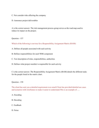 C. Not consider risks affecting the company
D. Announce project deliverables
A is the correct answer. The risk management process group serves as the road map used to
reduce its impact on the project.
Question - 157
Which of the following is not true for a Responsibility Assignment Matrix (RAM):
A. Defines all people associated with each activity
B. Defines responsibilities for each WBS component
C. Text description of roles, responsibilities, authorities
D. Defines what project member is responsible for each activity
C is the correct answer. The Responsibility Assignment Matrix (RAM) details the different tasks
for the people listed in the matrix chart.
Question - 158
The client has sent you a detailed requirement over email.Client has provided detailed use cases
and scenarios with wireframes to make it easier to understand.This is an example of .....
A. Encoding
B. Decoding
C. Feedback
D. Noise
 