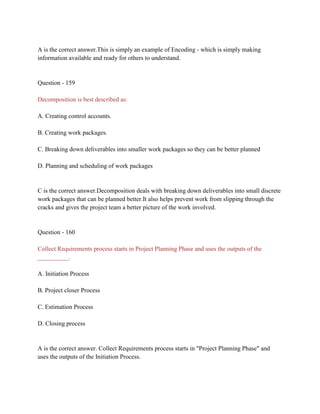 A is the correct answer.This is simply an example of Encoding - which is simply making
information available and ready for others to understand.
Question - 159
Decomposition is best described as:
A. Creating control accounts.
B. Creating work packages.
C. Breaking down deliverables into smaller work packages so they can be better planned
D. Planning and scheduling of work packages
C is the correct answer.Decomposition deals with breaking down deliverables into small discrete
work packages that can be planned better.It also helps prevent work from slipping through the
cracks and gives the project team a better picture of the work involved.
Question - 160
Collect Requirements process starts in Project Planning Phase and uses the outputs of the
__________.
A. Initiation Process
B. Project closer Process
C. Estimation Process
D. Closing process
A is the correct answer. Collect Requirements process starts in "Project Planning Phase" and
uses the outputs of the Initiation Process.
 